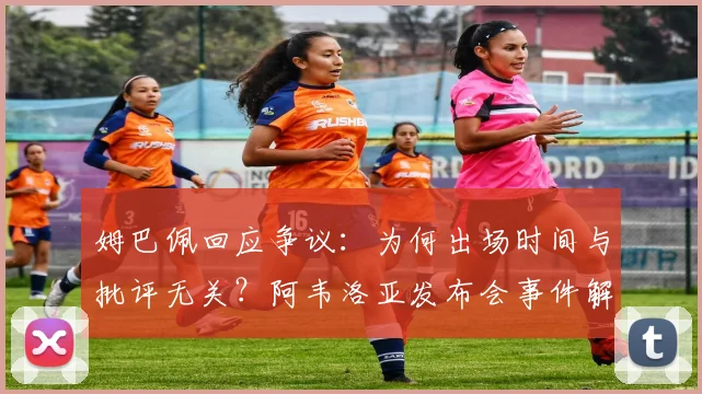 姆巴佩回应争议：为何出场时间与批评无关？阿韦洛亚发布会事件解读
