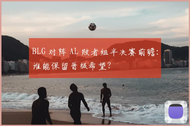 BLG 对阵 AL 败者组半决赛前瞻：谁能保留晋级希望？