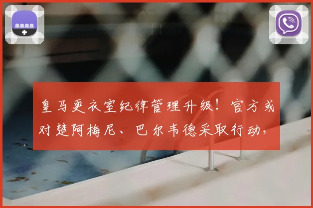 皇马更衣室纪律管理升级！官方或对楚阿梅尼、巴尔韦德采取行动，科贝电台独家透露