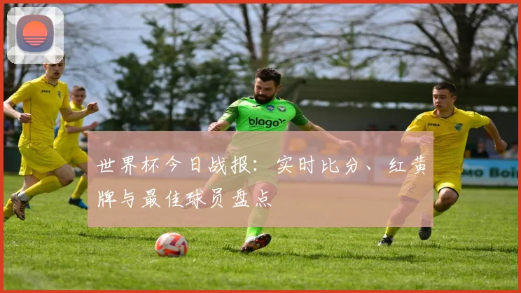 世界杯今日战报：实时比分、红黄牌与最佳球员盘点