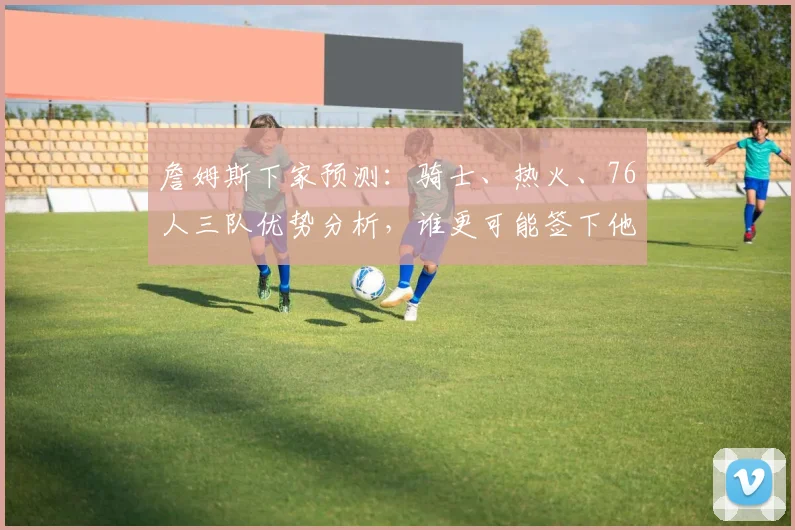 詹姆斯下家预测：骑士、热火、76人三队优势分析，谁更可能签下他？
