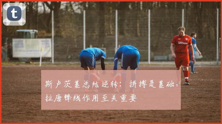 斯卢茨基总结逆转：拼搏是基础，拉唐锋线作用至关重要