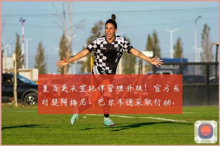 皇马更衣室纪律管理升级！官方或对楚阿梅尼、巴尔韦德采取行动，科贝电台独家透露