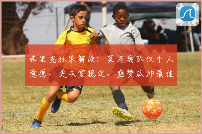弗里克独家解读：莱万离队仅个人意愿，更衣室稳定，盛赞瓜帅最佳教练地位