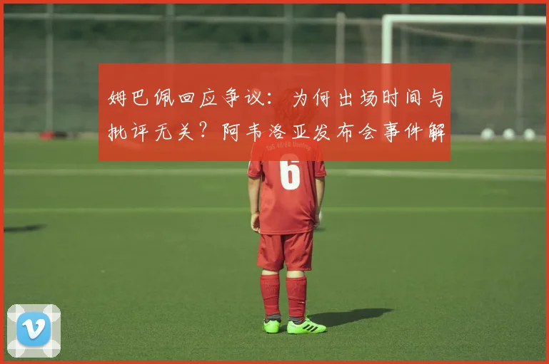 姆巴佩回应争议：为何出场时间与批评无关？阿韦洛亚发布会事件解读