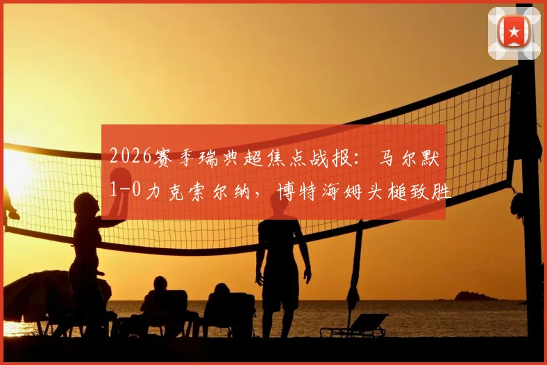 2026赛季瑞典超焦点战报：马尔默1-0力克索尔纳，博特海姆头槌致胜，赛后深度复盘与积分形势解读