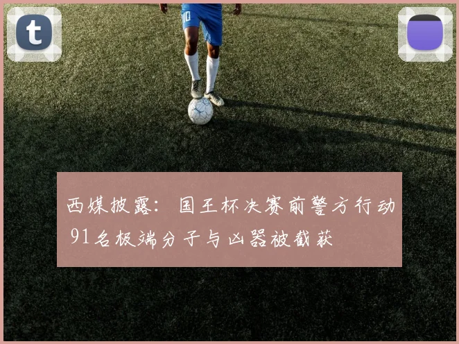 西媒披露：国王杯决赛前警方行动 91名极端分子与凶器被截获